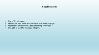 Specifications
• Size of R1 = 8 bytes.
• Restrict the user name and password to 8 bytes in length.
• Asymmetric Encryption is used for solving challenges.
• SHA-256 is used for message integrity.
 