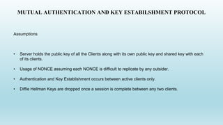 MUTUAL AUTHENTICATION AND KEY ESTABILSHMENT PROTOCOL
Assumptions
• Server holds the public key of all the Clients along with its own public key and shared key with each
of its clients.
• Usage of NONCE assuming each NONCE is difficult to replicate by any outsider.
• Authentication and Key Establishment occurs between active clients only.
• Diffie Hellman Keys are dropped once a session is complete between any two clients.
 