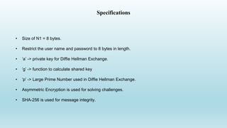 Specifications
• Size of N1 = 8 bytes.
• Restrict the user name and password to 8 bytes in length.
• ‘a’ -> private key for Diffie Hellman Exchange.
• ‘g’ -> function to calculate shared key
• ‘p’ -> Large Prime Number used in Diffie Hellman Exchange.
• Asymmetric Encryption is used for solving challenges.
• SHA-256 is used for message integrity.
 