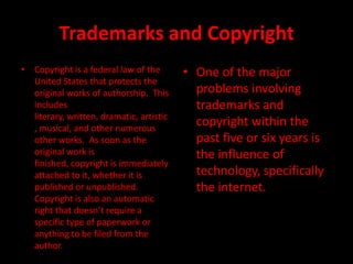 Trademarks and Copyright
• Copyright is a federal law of the       • One of the major
  United States that protects the
  original works of authorship. This        problems involving
  includes                                  trademarks and
  literary, written, dramatic, artistic
  , musical, and other numerous
                                            copyright within the
  other works. As soon as the               past five or six years is
  original work is                          the influence of
  finished, copyright is immediately
  attached to it, whether it is             technology, specifically
  published or unpublished.                 the internet.
  Copyright is also an automatic
  right that doesn’t require a
  specific type of paperwork or
  anything to be filed from the
  author.
 