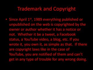 Trademark and Copyright
• Since April 1st, 1989 everything published or
  unpublished on the web is copyrighted by the
  owner or author whether it has a notice or
  not. Whether it be a tweet, a Facebook
  status, a YouTube video, a blog, etc. If you
  wrote it, you own it, as simple as that. If there
  are copyright laws like in the case of
  YouTube, you are notified of them and can’t
  get in any type of trouble for any wrong doing.
 