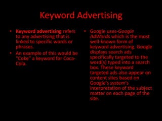 Keyword Advertising
• Keyword advertising refers    • Google uses-Google
  to any advertising that is      AdWords which is the most
  linked to specific words or     well-known form of
  phrases.                        keyword advertising. Google
• An example of this would be     displays search ads
  “Coke” a keyword for Coca-      specifically targeted to the
  Cola.                           word(s) typed into a search
                                  box. These keyword
                                  targeted ads also appear on
                                  content sites based on
                                  Google's system's
                                  interpretation of the subject
                                  matter on each page of the
                                  site.
 
