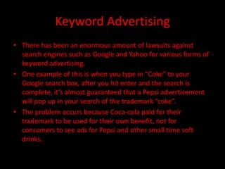 Keyword Advertising
• There has been an enormous amount of lawsuits against
  search engines such as Google and Yahoo for various forms of
  keyword advertising.
• One example of this is when you type in “Coke” to your
  Google search box, after you hit enter and the search is
  complete, it’s almost guaranteed that a Pepsi advertisement
  will pop up in your search of the trademark “coke”.
• The problem occurs because Coca-cola paid for their
  trademark to be used for their own benefit, not for
  consumers to see ads for Pepsi and other small time soft
  drinks.
 