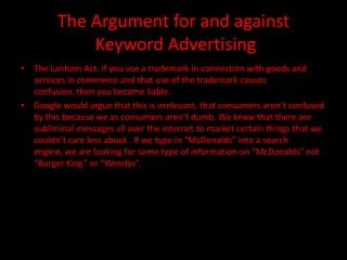 The Argument for and against
             Keyword Advertising
• The Lanham Act: if you use a trademark in connection with goods and
  services in commerce and that use of the trademark causes
  confusion, then you become liable.
• Google would argue that this is irrelevant, that consumers aren’t confused
  by this because we as consumers aren’t dumb. We know that there are
  subliminal messages all over the internet to market certain things that we
  couldn’t care less about. If we type in “McDonalds” into a search
  engine, we are looking for some type of information on “McDonalds” not
  “Burger King” or “Wendys”.
 
