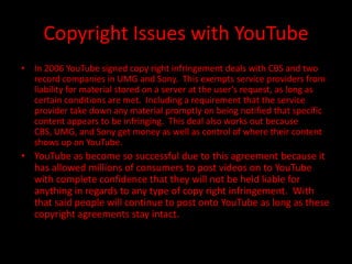Copyright Issues with YouTube
• In 2006 YouTube signed copy right infringement deals with CBS and two
  record companies in UMG and Sony. This exempts service providers from
  liability for material stored on a server at the user’s request, as long as
  certain conditions are met. Including a requirement that the service
  provider take down any material promptly on being notified that specific
  content appears to be infringing. This deal also works out because
  CBS, UMG, and Sony get money as well as control of where their content
  shows up on YouTube.
• YouTube as become so successful due to this agreement because it
  has allowed millions of consumers to post videos on to YouTube
  with complete confidence that they will not be held liable for
  anything in regards to any type of copy right infringement. With
  that said people will continue to post onto YouTube as long as these
  copyright agreements stay intact.
 