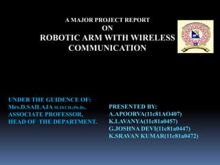 A MAJOR PROJECT REPORT
ON
ROBOTIC ARM WITH WIRELESS
COMMUNICATION
PRESENTED BY:
A.APOORVA(11c81AO407)
K.LAVANYA(11c81a0457)
G.JOSHNA DEVI(11c81a0447)
K.SRAVAN KUMAR(11c81a0472)
UNDER THE GUIDENCE OF:
Mrs.D.SAILAJA M.TECH.(Ph.D).,
ASSOCIATE PROFESSOR,
HEAD OF THE DEPARTMENT.
 