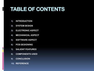 TABLE OF CONTENTSINTRODUCTIONSYSTEM DESIGNELECTRONIC ASPECTMECHANICAL ASPECTSOFTWARE ASPECTPCB DESIGNINGSALIENT FEATURESCOMPONENTS USEDCONCLUSIONREFERENCE
