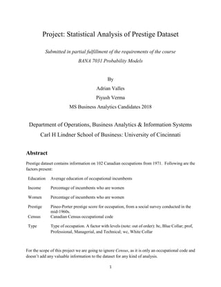 1
Project: Statistical Analysis of Prestige Dataset
Submitted in partial fulfillment of the requirements of the course
BANA 7031 Probability Models
By
Adrian Valles
Piyush Verma
MS Business Analytics Candidates 2018
Department of Operations, Business Analytics & Information Systems
Carl H Lindner School of Business: University of Cincinnati
Abstract
Prestige dataset contains information on 102 Canadian occupations from 1971. Following are the
factors present:
Education Average education of occupational incumbents
Income Percentage of incumbents who are women
Women Percentage of incumbents who are women
Prestige Pineo-Porter prestige score for occupation, from a social survey conducted in the
mid-1960s.
Census Canadian Census occupational code
Type Type of occupation. A factor with levels (note: out of order): bc, Blue Collar; prof,
Professional, Managerial, and Technical; wc, White Collar
For the scope of this project we are going to ignore Census, as it is only an occupational code and
doesn’t add any valuable information to the dataset for any kind of analysis.
 