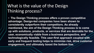 What is the value of the Design
Thinking process?
• The Design Thinking process offers a proven competitive
advantage: Design-led companies have been shown to
consistently outperform their competitors. As already
mentioned, the aim of the Design Thinking process is to come
up with solutions, products, or services that are desirable for the
user, economically viable from a business perspective, and
technologically feasible. This user-first approach coupled with
early and frequent testing helps to minimize risk, drive customer
engagement, and ultimately boost the bottom line.
 