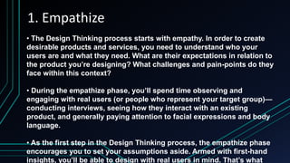 1. Empathize
• The Design Thinking process starts with empathy. In order to create
desirable products and services, you need to understand who your
users are and what they need. What are their expectations in relation to
the product you’re designing? What challenges and pain-points do they
face within this context?
• During the empathize phase, you’ll spend time observing and
engaging with real users (or people who represent your target group)—
conducting interviews, seeing how they interact with an existing
product, and generally paying attention to facial expressions and body
language.
• As the first step in the Design Thinking process, the empathize phase
encourages you to set your assumptions aside. Armed with first-hand
insights, you’ll be able to design with real users in mind. That’s what
 