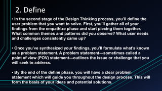 2. Define
• In the second stage of the Design Thinking process, you’ll define the
user problem that you want to solve. First, you’ll gather all of your
findings from the empathize phase and start piecing them together.
What common themes and patterns did you observe? What user needs
and challenges consistently came up?
• Once you’ve synthesized your findings, you’ll formulate what’s known
as a problem statement. A problem statement—sometimes called a
point of view (POV) statement—outlines the issue or challenge that you
will seek to address.
• By the end of the define phase, you will have a clear problem
statement which will guide you throughout the design process. This will
form the basis of your ideas and potential solutions.
 