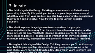 3. Ideate
• The third stage in the Design Thinking process consists of ideation—or
generating ideas. By this point, you know who your target users are and
what they want from your product. You also have a clear problem statement
that you’re hoping to solve. Now it’s time to come up with possible
solutions.
• The ideation phase is a judgement-free zone where the group is
encouraged to venture away from the norm, to explore new angles, and to
think outside the box. You’ll hold ideation sessions in order to generate as
many ideas as possible—regardless of whether or not they’re feasible! For
maximum creativity, ideation sessions are often held in unusual locations.
• Throughout this stage of the Design Thinking process, you’ll continuously
refer back to your problem statement. As you prepare to move on to the
next phase, you’ll narrow it down to a few ideas which you’ll later turn into
 