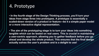 4. Prototype
• In the fourth stage of the Design Thinking process, you’ll turn your
ideas from stage three into prototypes. A prototype is essentially a
scaled-down version of a product or feature—be it a simple paper model
or a more interactive digital representation.
• The aim of the prototyping stage is to turn your ideas into something
tangible which can be tested on real users. This is crucial in maintaining
a user-centric approach, allowing you to gather feedback before you go
ahead and develop the whole product. This ensures that the final design
actually solves the user’s problem and is a delight to use!
 