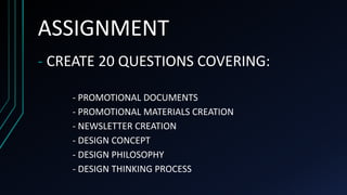 ASSIGNMENT
- CREATE 20 QUESTIONS COVERING:
- PROMOTIONAL DOCUMENTS
- PROMOTIONAL MATERIALS CREATION
- NEWSLETTER CREATION
- DESIGN CONCEPT
- DESIGN PHILOSOPHY
- DESIGN THINKING PROCESS
 