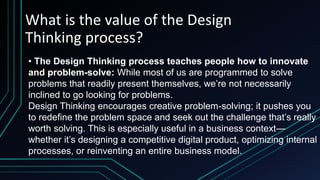 What is the value of the Design
Thinking process?
• The Design Thinking process teaches people how to innovate
and problem-solve: While most of us are programmed to solve
problems that readily present themselves, we’re not necessarily
inclined to go looking for problems.
Design Thinking encourages creative problem-solving; it pushes you
to redefine the problem space and seek out the challenge that’s really
worth solving. This is especially useful in a business context—
whether it’s designing a competitive digital product, optimizing internal
processes, or reinventing an entire business model.
 