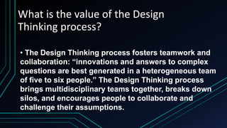 What is the value of the Design
Thinking process?
• The Design Thinking process fosters teamwork and
collaboration: “innovations and answers to complex
questions are best generated in a heterogeneous team
of five to six people.” The Design Thinking process
brings multidisciplinary teams together, breaks down
silos, and encourages people to collaborate and
challenge their assumptions.
 