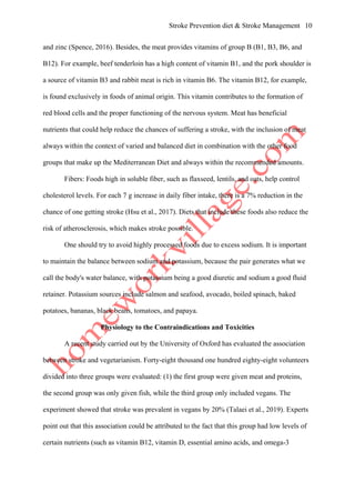 Stroke Prevention diet & Stroke Management 10
and zinc (Spence, 2016). Besides, the meat provides vitamins of group B (B1, B3, B6, and
B12). For example, beef tenderloin has a high content of vitamin B1, and the pork shoulder is
a source of vitamin B3 and rabbit meat is rich in vitamin B6. The vitamin B12, for example,
is found exclusively in foods of animal origin. This vitamin contributes to the formation of
red blood cells and the proper functioning of the nervous system. Meat has beneficial
nutrients that could help reduce the chances of suffering a stroke, with the inclusion of meat
always within the context of varied and balanced diet in combination with the other food
groups that make up the Mediterranean Diet and always within the recommended amounts.
Fibers: Foods high in soluble fiber, such as flaxseed, lentils, and oats, help control
cholesterol levels. For each 7 g increase in daily fiber intake, there is a 7% reduction in the
chance of one getting stroke (Hsu et al., 2017). Diets that include these foods also reduce the
risk of atherosclerosis, which makes stroke possible.
One should try to avoid highly processed foods due to excess sodium. It is important
to maintain the balance between sodium and potassium, because the pair generates what we
call the body's water balance, with potassium being a good diuretic and sodium a good fluid
retainer. Potassium sources include salmon and seafood, avocado, boiled spinach, baked
potatoes, bananas, black beans, tomatoes, and papaya.
Physiology to the Contraindications and Toxicities
A recent study carried out by the University of Oxford has evaluated the association
between stroke and vegetarianism. Forty-eight thousand one hundred eighty-eight volunteers
divided into three groups were evaluated: (1) the first group were given meat and proteins,
the second group was only given fish, while the third group only included vegans. The
experiment showed that stroke was prevalent in vegans by 20% (Talaei et al., 2019). Experts
point out that this association could be attributed to the fact that this group had low levels of
certain nutrients (such as vitamin B12, vitamin D, essential amino acids, and omega-3
 