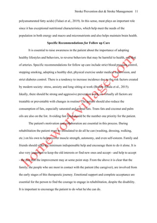 Stroke Prevention diet & Stroke Management 11
polyunsaturated fatty acids) (Talaei et al., 2019). In this sense, meat plays an important role
since it has exceptional nutritional characteristics, which help meet the needs of the
population in both energy and macro and micronutrients and also helps maintain brain health.
Specific Recommendations for Follow up Care
It is essential to raise awareness in the patient about the importance of adopting
healthy lifestyles and behaviors, to reverse behaviors that may be harmful to health, and that
of arteries. Specific recommendations for follow up care include strict blood pressure control,
stopping smoking, adopting a healthy diet, physical exercise under medical supervision, and
strict diabetes control. There is a tendency to increase incidence due to the risk factors created
by modern society: stress, anxiety and long sitting at work (Boden-Albala et al., 2015).
Ideally, there should be strong and aggressive prevention work, as virtually all factors are
treatable or preventable with changes in routine. The patient should also reduce the
consumption of fats, especially saturated and animal fats. Trans fats and coconut and palm
oils are also on the list. Avoiding fast food should be the number one priority for the patient.
The patient's motivation and collaboration are essential in this process. During
rehabilitation the patient must be stimulated to do all he can (washing, dressing, walking,
etc.) on his own to help recover muscle strength, autonomy, and even self-esteem. Family and
friends should offer the minimum indispensable help and encourage them to do it alone. It is
also very important to keep the old interests or find new ones and accept - and help to accept
- the fact that the improvement may at some point stop. From the above it is clear that the
family, the people who are most in contact with the patient (the caregiver), are involved from
the early stages of this therapeutic journey. Emotional support and complete acceptance are
essential for the person to find the courage to engage in rehabilitation, despite the disability.
It is important to encourage the patient to do what he/she can do.
 
