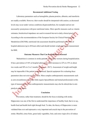 Stroke Prevention diet & Stroke Management 12
Recommend Additional Testing
Laboratory parameters such as hemoglobin, plasma proteins, albumin, and transferrin
are readily available. However, their results should be interpreted with caution, as decreased
levels may occur under various conditions (hypercatabolism, for example) and are not
necessarily synonymous with poor nutritional status. More specific measures such as vitamin
estimates, bioelectrical impedance are used in research but not in daily clinical practice.
According to the recommendations of the European Society for Clinical Nutrition and
Metabolism (ESCNM), nutritional risk assessment should be performed at the time of
hospital admission (up to 48 hours after) and should include weight and height measurement
for BMI.
Outcome Measures That Can Be Objectively Assessed
Malnutrition is common in stroke patients and usually worsens during hospitalization.
It has a prevalence of 16% at hospital admission, which increases to 22% to 35% in about
two weeks and 50% in 2 to 3 months (Tian et al., 2017). Assessment of weight and height
may be impossible if the patient is immobilized. Special equipment for evaluating these
parameters does not exist in many units. More complex anthropometric measurements such
as arm circumference or triceps folds require lipocalibrator and trained professionals in this
type of measurement. These anthropometric measurements may also be altered due to arm
paralysis after stroke.
Conclusion
Prevention, rather than treatment, should be the focus in dealing with stroke.
Hippocrates was one of the first to understand the importance of healthy food, that is to say,
health food and health built right through food. To date, the theory of Hippocrates is more
validated than ever and represents a very important and crucial step in the prevention of
stroke. Bluefish, citrus fruits, green leafy vegetables, fruit, and extra virgin olive oil reduce
 