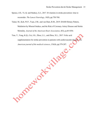 Stroke Prevention diet & Stroke Management 15
Spence, J.D., Yi, Q. and Hankey, G.J., 2017. B vitamins in stroke prevention: time to
reconsider. The Lancet Neurology, 16(9), pp.750-760.
Talaei, M., Koh, W.P., Yuan, J.M., and van Dam, R.M., 2019. DASH Dietary Pattern,
Mediation by Mineral Intakes, and the Risk of Coronary Artery Disease and Stroke
Mortality. Journal of the American Heart Association, 8(5), p.e011054.
Tian, T., Yang, K.Q., Cui, J.G., Zhou, L.L., and Zhou, X.L., 2017. Folic acid
supplementation for stroke prevention in patients with cardiovascular disease. The
American journal of the medical sciences, 354(4), pp.379-387.
 