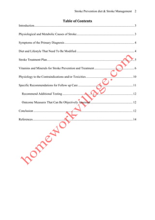 Stroke Prevention diet & Stroke Management 2
Table of Contents
Introduction................................................................................................................................3
Physiological and Metabolic Causes of Stroke..........................................................................3
Symptoms of the Primary Diagnosis .........................................................................................4
Diet and Lifestyle That Need To Be Modified ..........................................................................4
Stroke Treatment Plan................................................................................................................5
Vitamins and Minerals for Stroke Prevention and Treatment ...................................................6
Physiology to the Contraindications and/or Toxicities............................................................10
Specific Recommendations for Follow up Care......................................................................11
Recommend Additional Testing ..........................................................................................12
Outcome Measures That Can Be Objectively Assessed......................................................12
Conclusion ...............................................................................................................................12
References................................................................................................................................14
 
