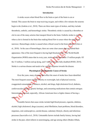 Stroke Prevention diet & Stroke Management 3
Introduction
A stroke occurs when blood flow to the brain or part of the brain is cut or
limited. This causes the brain to stop receiving oxygen, and within a few minutes the neurons
begin to die (Jenkins et al., 2018). There are three main types of strokes, and they include
thrombotic, embolic, and hemorrhagic stroke. Thrombotic stroke is caused by a thrombus or
clot in one of the many arteries that transport blood to the brain. Embolic stroke is caused
when a clot is formed in the brain thus making blood flow to areas where the arteries are
narrower. Hemorrhagic stroke is caused when a blood vessel in the brain ruptures (Liber et
al., 2018). In the case of hemorrhages, there are some clear causes that are behind their
appearance. One of the most frequent is having high blood pressure. The World Health
Organization (WHO) states that in every year, stroke affects more than 15 million people. Of
the 15 million, 5 million end up dying, and 5 million became fully disabled (WHO, 2019).
Stroke is a serious disease and needs to be a global response towards the disease.
Physiological and Metabolic Causes of Stroke
Over the years, many elements that affect the onset of stroke have been identified.
The most frequent causes include Obesity or overweight, lack of physical exercise,
exaggerated consumption of tobacco, alcohol, and drugs, high cholesterol level, diabetes,
cardiovascular diseases, genetic heritage, and consuming medications that contain estrogen.
Interestingly, men and, especially, African Americans have a higher chance of having a
stroke.
Treatable factors that cause stroke include high blood pressure, cigarette, diabetes,
alcohol, high cholesterol, drugs (cocaine), atrial fibrillation, heart problems, blood disorders,
migraines, oral contraceptives, carotid disease, sedentary lifestyle, obesity and infectious
processes (Iacoviello et al., 2018). Untreatable factors include family history, having had
stroke in the past, silent infarcts in neuroimaging, and age among others (Boden-Albala,
 
