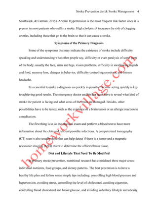 Stroke Prevention diet & Stroke Management 4
Southwick, & Carman, 2015). Arterial Hypertension is the most frequent risk factor since it is
present in most patients who suffer a stroke. High cholesterol increases the risk of clogging
arteries, including those that go to the brain so that it can cause a stroke.
Symptoms of the Primary Diagnosis
Some of the symptoms that may indicate the existence of stroke include difficulty
speaking and understanding what other people say, difficulty or even paralysis of some parts
of the body, usually the face, arms and legs, vision problems, difficulty in swallowing liquids
and food, memory loss, changes in behavior, difficulty controlling emotions, and intense
headache.
It is essential to make a diagnosis as quickly as possible because acting quickly is key
to achieving good results. The emergency doctor and his/her team have to reveal what kind of
stroke the patient is facing and what areas of the brain are damaged. Besides, other
possibilities have to be tested, such as the existence of a brain tumor or an allergic reaction to
a medication.
The first thing is to do the physical exam and perform a blood test to have more
information about the clots and rule out possible infections. A computerized tomography
(CT) scan is also usually done that can help detect if there is a tumor and a magnetic
resonance imaging (MRI) that will determine the affected brain tissue.
Diet and Lifestyle That Need To Be Modified
In primary stroke prevention, nutritional research has considered three major areas:
individual nutrients, food groups, and dietary patterns. The best prevention is to have a
healthy life plan and follow some simple tips including: controlling high blood pressure and
hypertension, avoiding stress, controlling the level of cholesterol, avoiding cigarettes,
controlling blood cholesterol and blood glucose, and avoiding sedentary lifestyle and obesity,
 