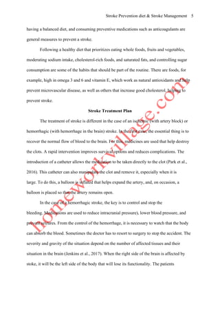 Stroke Prevention diet & Stroke Management 5
having a balanced diet, and consuming preventive medications such as anticoagulants are
general measures to prevent a stroke.
Following a healthy diet that prioritizes eating whole foods, fruits and vegetables,
moderating sodium intake, cholesterol-rich foods, and saturated fats, and controlling sugar
consumption are some of the habits that should be part of the routine. There are foods, for
example, high in omega 3 and 6 and vitamin E, which work as natural antioxidants and help
prevent microvascular disease, as well as others that increase good cholesterol, helping to
prevent stroke.
Stroke Treatment Plan
The treatment of stroke is different in the case of an ischemic (with artery block) or
hemorrhagic (with hemorrhage in the brain) stroke. In the first case, the essential thing is to
recover the normal flow of blood to the brain. For this, medicines are used that help destroy
the clots. A rapid intervention improves survival options and reduces complications. The
introduction of a catheter allows the medication to be taken directly to the clot (Park et al.,
2016). This catheter can also manipulate the clot and remove it, especially when it is
large. To do this, a balloon is inflated that helps expand the artery, and, on occasion, a
balloon is placed so that the artery remains open.
In the case of a hemorrhagic stroke, the key is to control and stop the
bleeding. Medications are used to reduce intracranial pressure), lower blood pressure, and
prevent seizures. From the control of the hemorrhage, it is necessary to watch that the body
can absorb the blood. Sometimes the doctor has to resort to surgery to stop the accident. The
severity and gravity of the situation depend on the number of affected tissues and their
situation in the brain (Jenkins et al., 2017). When the right side of the brain is affected by
stoke, it will be the left side of the body that will lose its functionality. The patients
 