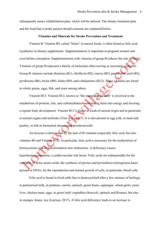 Stroke Prevention diet & Stroke Management 6
subsequently need a rehabilitation plan, which will be tailored. The dietary treatment plan
and the food that a stroke patient should consume are explained below.
Vitamins and Minerals for Stroke Prevention and Treatment
Vitamin B: Vitamin B9, called "folate" in natural foods, is often found as folic acid
(synthetic) in dietary supplements. Supplementation is important in pregnant women and
even before conception. Supplementation with vitamins of group B reduces the risk of stroke.
Vitamins of group B represent a family of molecules often serving as enzymatic cofactors.
Group B vitamins include thiamine (B1), riboflavin (B2), niacin (B3), pantothenic acid (B5),
pyridoxine (B6), biotin (B8), folate (B9), and cobalamines (B12). These vitamins are found
in whole grains, eggs, fish, and yeast among others.
Vitamin B12: Vitamin B12, known as "the energizing vitamin" is involved in the
metabolism of proteins, fats, and carbohydrates, transforming them into energy and favoring
a regular body development. Vitamin B12 is found in foods of animal origin and in particular
in animal organs and mollusks (Tian et al., 2017). It is also present in egg yolk, in meat and
poultry, in fish in fermented cheeses and powdered milk.
An increase is determined by the lack of B vitamins (especially folic acid, but also
vitamins B6 and Vitamin B12). In particular, folic acid is necessary for the methylation of
homocysteine and its transformation into methionine. A deficiency causes
hyperhomocysteinemia, a cardiovascular risk factor. Folic acids are indispensable for the
synthesis of some amino acids, the synthesis of purines and pyrimidines (nitrogenous bases
present in DNA), for the reproduction and normal growth of cells, in particular, blood cells.
Folic acid is found in fresh milk (but is destroyed half after a few minutes of boiling),
in pasteurized milk, in potatoes, carrots, spinach, green beans, asparagus, wheat germ, yeast,
liver, chicken meat, eggs, in green leafy vegetables (broccoli, spinach and Roman), but also
in oranges, beans, rice (Larrson, 2017). A folic acid deficiency leads to an increase in
 