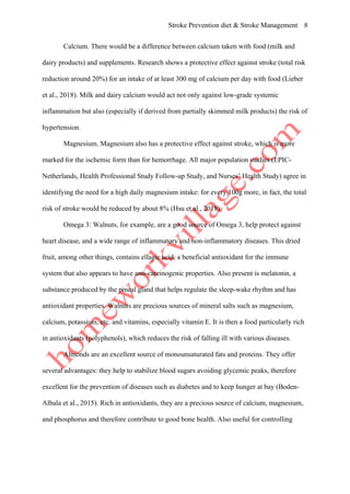 Stroke Prevention diet & Stroke Management 8
Calcium. There would be a difference between calcium taken with food (milk and
dairy products) and supplements. Research shows a protective effect against stroke (total risk
reduction around 20%) for an intake of at least 300 mg of calcium per day with food (Lieber
et al., 2018). Milk and dairy calcium would act not only against low-grade systemic
inflammation but also (especially if derived from partially skimmed milk products) the risk of
hypertension.
Magnesium. Magnesium also has a protective effect against stroke, which is more
marked for the ischemic form than for hemorrhage. All major population studies (EPIC-
Netherlands, Health Professional Study Follow-up Study, and Nurses’ Health Study) agree in
identifying the need for a high daily magnesium intake: for every 100g more, in fact, the total
risk of stroke would be reduced by about 8% (Hsu et al., 2018).
Omega 3: Walnuts, for example, are a good source of Omega 3, help protect against
heart disease, and a wide range of inflammatory and non-inflammatory diseases. This dried
fruit, among other things, contains ellagic acid, a beneficial antioxidant for the immune
system that also appears to have anti-carcinogenic properties. Also present is melatonin, a
substance produced by the pineal gland that helps regulate the sleep-wake rhythm and has
antioxidant properties. Walnuts are precious sources of mineral salts such as magnesium,
calcium, potassium, etc. and vitamins, especially vitamin E. It is then a food particularly rich
in antioxidants (polyphenols), which reduces the risk of falling ill with various diseases.
Almonds are an excellent source of monounsaturated fats and proteins. They offer
several advantages: they help to stabilize blood sugars avoiding glycemic peaks, therefore
excellent for the prevention of diseases such as diabetes and to keep hunger at bay (Boden-
Albala et al., 2015). Rich in antioxidants, they are a precious source of calcium, magnesium,
and phosphorus and therefore contribute to good bone health. Also useful for controlling
 