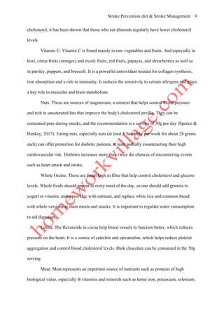 Stroke Prevention diet & Stroke Management 9
cholesterol, it has been shown that those who eat almonds regularly have lower cholesterol
levels.
Vitamin C: Vitamin C is found mainly in raw vegetables and fruits. And especially in
kiwi, citrus fruits (oranges) and exotic fruits, red fruits, papayas, and strawberries as well as
in parsley, peppers, and broccoli. It is a powerful antioxidant needed for collagen synthesis,
iron absorption and a role in immunity. It reduces the sensitivity to certain allergens and plays
a key role in muscular and brain metabolism.
Nuts: These are sources of magnesium, a mineral that helps control blood pressure
and rich in unsaturated fats that improve the body's cholesterol profile. They can be
consumed pure during snacks, and the recommendation is a serving of 30g per day (Spence &
Hankey, 2017). Eating nuts, especially nuts (at least 5 'handfuls' per week for about 28 grams
each) can offer protection for diabetic patients, at least partially counteracting their high
cardiovascular risk. Diabetes increases more than twice the chances of encountering events
such as heart attack and stroke.
Whole Grains: These are foods high in fiber that help control cholesterol and glucose
levels. Whole foods should appear at every meal of the day, so one should add granola to
yogurt or vitamin, make porridge with oatmeal, and replace white rice and common bread
with whole versions at main meals and snacks. It is important to regulate water consumption
to aid digestion.
Cocoa: The flavonoids in cocoa help blood vessels to function better, which reduces
pressure on the heart. It is a source of catechin and epicatechin, which helps reduce platelet
aggregation and control blood cholesterol levels. Dark chocolate can be consumed in the 30g
serving.
Meat: Meat represents an important source of nutrients such as proteins of high
biological value, especially B vitamins and minerals such as heme iron, potassium, selenium,
 