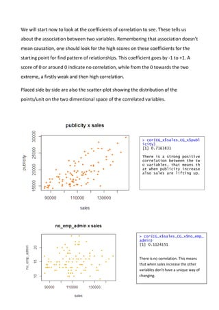We will start now to look at the coefficients of correlation to see. These tells us
about the association between two variables. Remembering that association doesn’t
mean causation, one should look for the high scores on these coefficients for the
starting point for find pattern of relationships. This coefficient goes by -1 to +1. A
score of 0 or around 0 indicate no correlation, while from the 0 towards the two
extreme, a firstly weak and then high correlation.
Placed side by side are also the scatter-plot showing the distribution of the
points/unit on the two dimentional space of the correlated variables.
> cor(CG_x$sales,CG_x$publ
icity)
[1] 0.7163831
There is a strong positive
correlation between the tw
o variables, that means th
at when publicity increase
also sales are lifting up.
> cor(CG_x$sales,CG_x$no_emp_
admin)
[1] 0.1124151
There is no correlation. This means
that when sales increase the other
variables don’t have a unique way of
changing.
 