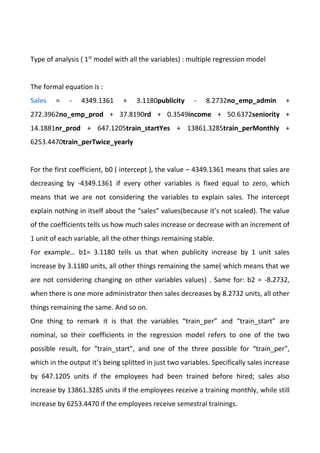 Type of analysis ( 1st
model with all the variables) : multiple regression model
The formal equation is :
Sales = - 4349.1361 + 3.1180publicity - 8.2732no_emp_admin +
272.3962no_emp_prod + 37.8190rd + 0.3549income + 50.6372seniority +
14.1881nr_prod + 647.1205train_startYes + 13861.3285train_perMonthly +
6253.4470train_perTwice_yearly
For the first coefficient, b0 ( intercept ), the value – 4349.1361 means that sales are
decreasing by -4349.1361 if every other variables is fixed equal to zero, which
means that we are not considering the variables to explain sales. The intercept
explain nothing in itself about the “sales” values(because it’s not scaled). The value
of the coefficients tells us how much sales increase or decrease with an increment of
1 unit of each variable, all the other things remaining stable.
For example… b1= 3.1180 tells us that when publicity increase by 1 unit sales
increase by 3.1180 units, all other things remaining the same( which means that we
are not considering changing on other variables values) . Same for: b2 = -8.2732,
when there is one more administrator then sales decreases by 8.2732 units, all other
things remaining the same. And so on.
One thing to remark it is that the variables “train_per” and “train_start” are
nominal, so their coefficients in the regression model refers to one of the two
possible result, for “train_start”, and one of the three possible for “train_per”,
which in the output it’s being splitted in just two variables. Specifically sales increase
by 647.1205 units if the employees had been trained before hired; sales also
increase by 13861.3285 units if the employees receive a training monthly, while still
increase by 6253.4470 if the employees receive semestral trainings.
 