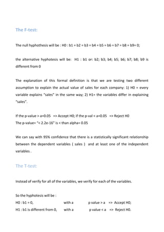 The F-test:
The null hyphothesis will be : H0 : b1 = b2 = b3 = b4 = b5 = b6 = b7 = b8 = b9= 0;
the alternative hyphotesis will be: H1 : b1 or: b2; b3; b4; b5; b6; b7; b8; b9 is
different from 0
The explanation of this formal definition is that we are testing two different
assumption to explain the actual value of sales for each company: 1) H0 = every
variable explains “sales” in the same way; 2) H1= the variables differ in explaining
“sales”.
If the p-value > a=0.05 => Accept H0; if the p-val < a=0.05 => Reject H0
The p-value= “< 2.2e-16” is < than alpha= 0.05
We can say with 95% confidence that there is a statistically significant relationship
between the dependent variables ( sales ) and at least one of the independent
variables .
The T-test:
Instead of verify for all of the variables, we verify for each of the variables.
So the hyphotesis will be :
H0 : b1 = 0, with a p value > a => Accept H0;
H1 : b1 is different from 0, with a p value < a => Reject H0.
 