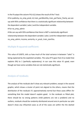 In the R output the column Pr(>|t|) shows the result of the T-test:
# For publicity, no_emp_prod, rd, train_perMonthly, train_perTwice_Yearly, we can
say with 95% confidence that there is a statistically significant relationship between
the dependent variable ( sales ) and the independent variable.
# For no_emp_admin
# We can say with 95% confidence that there is NOT a statistically significant
relationship between the dependent variable ( sales ) and the independent variable
no_emp_admin, income, seniority, nr_prod., train_startYes.
Multiple R-squared coefficient:
This value of 0.9075, tells us how much of the total variance in-between “sales” is
being explained by the exploited variables. The value R^2 goes from 0 (a model that
explains 0%) to 1 (perfectly explanatory). In our case this value it’s good, even
though we have some variables that are not statistically significant.
Analysis of residuals:
The analysis of the residuals don’t show any relevant problem, except in the second
graphic, which shows a cluster of point not aligned to the others, means that the
distribution of the residuals it’s approximatively normal but these cases differs for
something that the model doesn’t explain good. In the residuals vs fitted plot,
there should be no strong patterns (mild patterns are not a problem) and no
outliers, residuals should be randomly distributed around zero.In particular our plot
doesn’t show any influential cases as all of the cases are within the the dashed
 