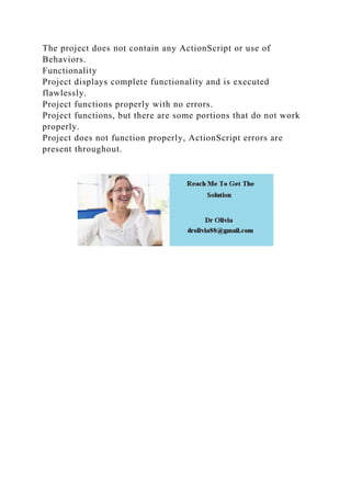 The project does not contain any ActionScript or use of
Behaviors.
Functionality
Project displays complete functionality and is executed
flawlessly.
Project functions properly with no errors.
Project functions, but there are some portions that do not work
properly.
Project does not function properly, ActionScript errors are
present throughout.
 