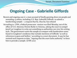 Ongoing Case - Gabrielle Giffords
Recent and ongoing case is a man accused of fatally gunning down six people and
wounding 13 others, including U.S. Rep. Gabrielle Giffords, to submit a
handwriting sample -- a request that he, thus far, has refused
According to CNN, a federal prosecutor motion was filed Monday, out of the
office of U.S. Attorney Dennis Burke in Arizona, asking the court to compel
Jared Lee Loughner to write out something so authorities can view his writing
style. The government wants the sample to compare with handwritten notes
found in Loughner's residence that include mentions of Giffords "as well as
references to guns and bullets," according to a court document. It says he has
resisted such requests to date, "arguing that the court lacks authority" to force
him to provide a sample. (CNN 2011)
Sarratt, Document Examiner
 