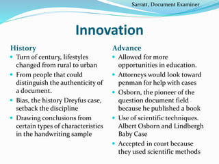 Innovation
History Advance
 Turn of century, lifestyles
changed from rural to urban
 From people that could
distinguish the authenticity of
a document.
 Bias, the history Dreyfus case,
setback the discipline
 Drawing conclusions from
certain types of characteristics
in the handwriting sample
 Allowed for more
opportunities in education.
 Attorneys would look toward
penman for help with cases
 Osborn, the pioneer of the
question document field
because he published a book
 Use of scientific techniques.
Albert Osborn and Lindbergh
Baby Case
 Accepted in court because
they used scientific methods
Sarratt, Document Examiner
 