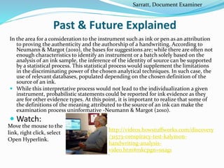 Past & Future Explained
In the area for a consideration to the instrument such as ink or pen as an attribution
to proving the authenticity and the authorship of a handwriting. According to
Neumann & Margot (2010), the bases for suggestions are; while there are often not
enough characteristics to identify an instrument or a batch solely based on the
analysis of an ink sample, the inference of the identity of source can be supported
by a statistical process. This statistical process would supplement the limitations
in the discriminating power of the chosen analytical techniques. In such case, the
use of relevant databases, populated depending on the chosen definition of the
source of an ink.
 While this interpretative process would not lead to the individualization a given
instrument, probabilistic statements could be reported for ink evidence as they
are for other evidence types. At this point, it is important to realize that some of
the definitions of the meaning attributed to the source of an ink can make the
examination process uninformative -Neumann & Margot (2010).
 Watch:
Move the mouse to the
link, right click, select
Open Hyperlink.
http://videos.howstuffworks.com/discovery
/31573-conspiracy-test-kalymon-
handwriting-analysis-
video.htm#mkcpgn=snag1
Sarratt, Document Examiner
 
