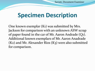 Specimen Description
One known exemplar (K1) was submitted by Mrs.
Jackson for comparison with an unknown ASW scrap
of paper found in the car of Mr. Aaron Andrade (Q1).
Additional known exemplars of Mr. Aaron Anadrade
(K2) and Mr. Alexander Rios (K3) were also submitted
for comparison.
Sarratt, Document Examiner
 
