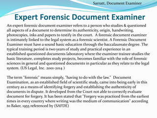 Expert Forensic Document Examiner
An expert forensic document examiner refers to a person who studies & questioned
all aspects of a document to determine its authenticity, origin, handwriting,
photocopies, inks and papers to testify in the court. A forensic document examiner
is intimately linked to the legal system as a forensic scientist. A Forensic Document
Examiner must have a sound basic education through the baccalaureate degree. The
typical training period is two years of study and practical experience in an
established questioned documents laboratory where the examiner trainee studies the
basic literature, completes study projects, becomes familiar with the role of forensic
sciences in general and questioned documents in particular as they relate to the legal
system. (US Legal, Inc. 2001-2014 )
The term "forensic" means simply, "having to do with the law." Document
Examination, as an established field of scientific study, came into being early in this
century as a means of identifying forgery and establishing the authenticity of
documents in dispute. It developed from the Court not able to correctly evaluate
document for forgery. It has been stated that "Forgery was practiced from the earliest
times in every country where writing was the medium of communication" according
to Baker, 1955 referenced by (SAFDE)
Sarratt, Document Examiner
 