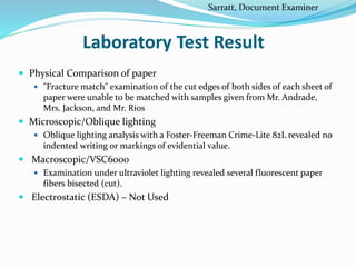 Laboratory Test Result
 Physical Comparison of paper
 "Fracture match" examination of the cut edges of both sides of each sheet of
paper were unable to be matched with samples given from Mr. Andrade,
Mrs. Jackson, and Mr. Rios
 Microscopic/Oblique lighting
 Oblique lighting analysis with a Foster-Freeman Crime-Lite 82L revealed no
indented writing or markings of evidential value.
 Macroscopic/VSC6000
 Examination under ultraviolet lighting revealed several fluorescent paper
fibers bisected (cut).
 Electrostatic (ESDA) – Not Used
Sarratt, Document Examiner
 