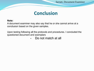 Conclusion
Note:
A document examiner may also say that he or she cannot arrive at a
conclusion based on the given samples.
Upon testing following all the protocols and procedures. I concluded the
questioned document and exemplars
• Do not match at all
Sarratt, Document Examiner
 