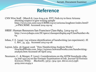 Reference
CNN Wire Staff. (March 8, (2011 6:04 a.m. EST.) Feds try to force Arizona
shooting suspect to give writing sample
http://www.cnn.com/2011/CRIME/03/07/arizona.loughner/index.html?
_s=PM:CRIME Accessed 2014-09-04
HRSF: Human Resources San Francisco Class 8564. (2014-04-11).
http://www.jobaps.com/SF/specs/classspecdisplay.asp?ClassNumber=82
64
Inbau, F. E. (1939). Lay witness identification of handwriting (an experiment). Ill.
L. Rev., 34, 433. Accessed 2014-04-08
Layton, Julia. 26 August 2006 "How Handwriting Analysis Works”.
HowStuffWorks.com. http://science.howstuffworks.com/handwriting-
analysis.htm Accessed 08 April 2014
Neumann, C., & Margot, P. (2010). Considerations on the ASTM Standards 1789-
04 and 1422-05 on the Forensic Examination of Ink. Journal Of Forensic
Sciences (Wiley- Blackwell), 55(5), 1304-1310. doi:10.1111/j.1556-
4029.2010.01454.x
Sarratt, Document Examiner
 