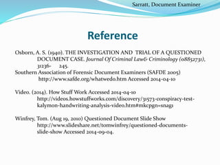 Reference
Osborn, A. S. (1940). THE INVESTIGATION AND TRIAL OF A QUESTIONED
DOCUMENT CASE. Journal Of Criminal Law& Criminology (08852731),
31236- 245.
Southern Association of Forensic Document Examiners (SAFDE 2005)
http://www.safde.org/whatwedo.htm Accessed 2014-04-10
Video. (2014). How Stuff Work Accessed 2014-04-10
http://videos.howstuffworks.com/discovery/31573-conspiracy-test-
kalymon-handwriting-analysis-video.htm#mkcpgn=snag1
Winfrey, Tom. (Aug 19, 2010) Questioned Document Slide Show
http://www.slideshare.net/tomwinfrey/questioned-documents-
slide-show Accessed 2014-09-04.
Sarratt, Document Examiner
 