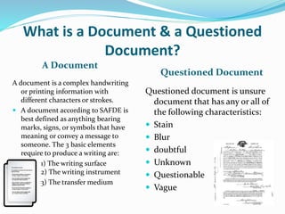 What is a Document & a Questioned
Document?
A Document
Questioned Document
A document is a complex handwriting
or printing information with
different characters or strokes.
 A document according to SAFDE is
best defined as anything bearing
marks, signs, or symbols that have
meaning or convey a message to
someone. The 3 basic elements
require to produce a writing are:
1) The writing surface
2) The writing instrument
3) The transfer medium
Questioned document is unsure
document that has any or all of
the following characteristics:
 Stain
 Blur
 doubtful
 Unknown
 Questionable
 Vague
 