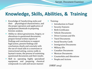 Knowledge, Skills, Abilities, & Training
 Knowledge of: handwriting styles and
their physiological characteristics, and
the proper operation and application of
equipment/chemicals in preparing
forensic analysis.
 Ability to: detect genuineness, forgery, or
alterations in questioned documents,
prepare formal written reports of
findings and conclusions to support
legal action, present findings and
conclusions clearly and concisely with
the use of visual aids in a courtroom or
instructional setting, convey orally in
layman's terms, the process of examining
questioned documents and their results.
 Skill in: operating highly specialized
equipment and preparing chemical
compounds in a safe and secure manner
 Training:
 Introduction to Fraud
 Security Features
 Birth Certificates
 Vehicle Documents
 Driver Licenses and IDs
 Travel Documents
 Social Security Cards
 Immigration Documents
 Military IDs
 Canadian Documents
 Mexican Documents
 Counterfeits and Alterations
 People and Actions
Sarratt, Document Examiner
(HRSF 2014)
 
