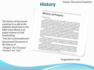 History
The history of document
examiner is as old as the
alphabet dated back to the
bible when Moses is an
expert witness to God
handwriting
"The Ten Commandments"
Questioned Document is
the history of
"Forgery" for "Forensic"
"Science" for "Law"
-Koppenhaver 2007
Sarratt, Document Examiner
 