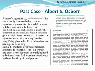 Past Case - Albert S. Osborn
A case of a signature for
penmanship is as to whether or not a
signature is genuine for disputed document
in July 1, 1940 should be looked for
handwriting and perhaps photograph. The
examination of signature should be made in
good daylight for ink colors and whether the
signature was writing in hurry. Suitable
magnifying glasses should be in hand and as
a rule, genuine writing
should be available for direct comparison
according to this article “ink” old or fresh
and exact size of paper cut or evenly by hand
or by instrument, fold or crump are evidence
to the authenticity of the signature.
Osborn is considered the pioneer of the question
document field, he published a book that is widely
excepted because of his extensive use of scientific
techniques. Albert Osborn and Lindbergh Baby Case
Result of his work and national attention, the QD
field was included in many Federal and State
Agencies. Now called Questioned Document
Examiners
Sarratt, Document Examiner
 