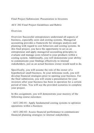 Final Project Submission: Presentation to Investors
ACC 202 Final Project Guidelines and Rubric
Overview
Overview Successful entrepreneurs understand all aspects of
business, especially costs and costing systems. Managerial
accounting provides a framework for strategic analysis and
planning with regard to cost behaviors and costing systems. In
this final project, you have the opportunity to act as an
entrepreneur and apply managerial accounting principles to
evaluate and manage costs related to your products within a
costing system. Additionally, you will demonstrate your ability
to communicate your findings effectively to internal
stakeholders, just as an actual business owner would need to do.
Specifically, you will assume the role of the owner of a
hypothetical small business. In your milestone work, you will
develop financial strategies prior to opening your business. For
the final submission, you will create a presentation for your
investors after your business has been in operation for a certain
period of time. You will use the provided scenarios to complete
your project.
In this assignment, you will demonstrate your mastery of the
following course outcomes:
· ACC-202-01: Apply fundamental costing systems to optimize
operations within a business
· ACC-202-02: Assess financial performance to communicate
financial planning strategies to internal stakeholders
 